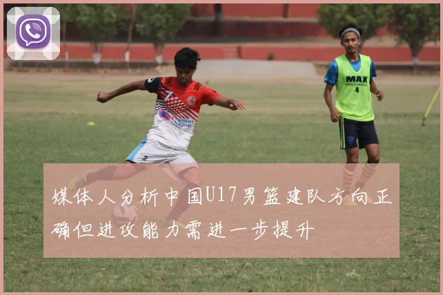 媒体人分析中国U17男篮建队方向正确但进攻能力需进一步提升