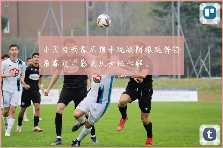 小贝与西蒙尼携手观战阿根廷佛得角赛场合影共庆世纪和解