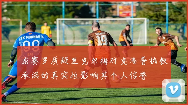 龙赛罗质疑里克尔梅对克洛普执教承诺的真实性影响其个人信誉