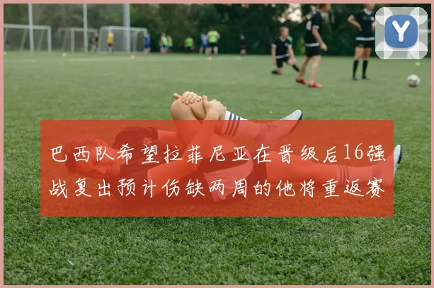 巴西队希望拉菲尼亚在晋级后16强战复出预计伤缺两周的他将重返赛场