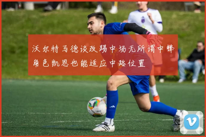 沃尔特马德谈改踢中场无所谓中锋角色凯恩也能适应中路位置