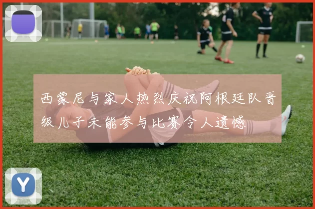 西蒙尼与家人热烈庆祝阿根廷队晋级儿子未能参与比赛令人遗憾