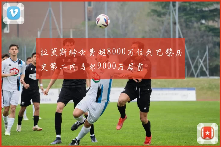 拉莫斯转会费超8000万位列巴黎历史第二内马尔9000万居首