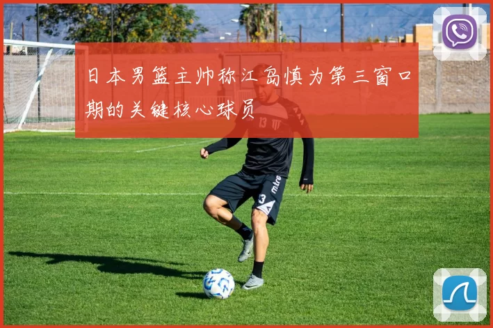 日本男篮主帅称江岛慎为第三窗口期的关键核心球员