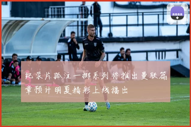 纪录片孤注一掷系列将推出曼联篇章预计明夏精彩上线播出